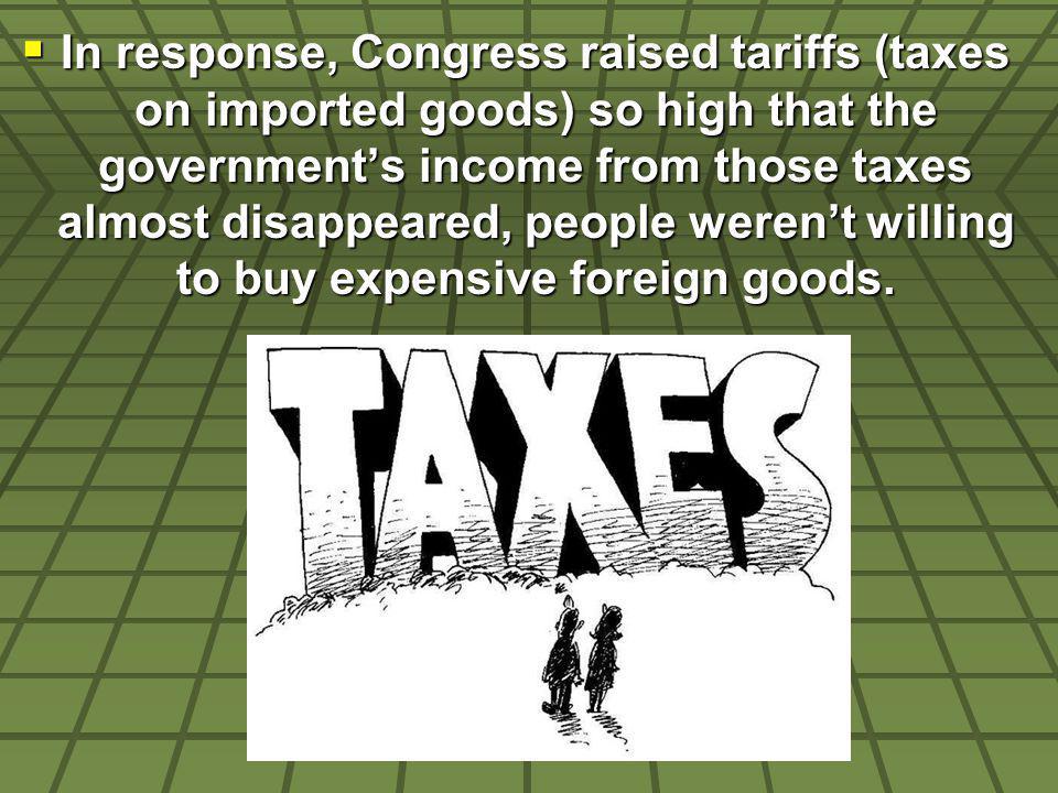 In response, Congress raised tariffs (taxes on imported goods) so high that the governments income from those taxes almost disappeared, people werent willing to buy expensive foreign goods.