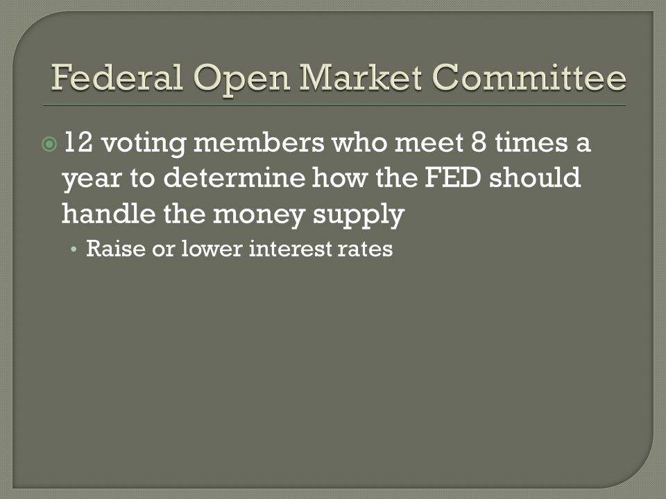 12 voting members who meet 8 times a year to determine how the FED should handle the money supply Raise or lower interest rates