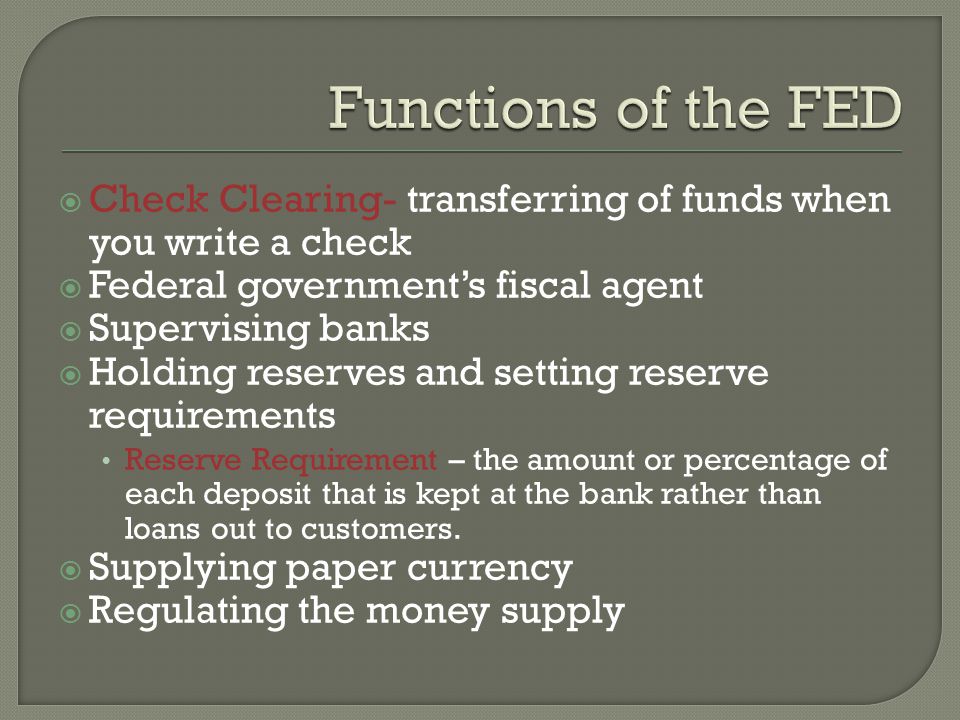 Check Clearing- transferring of funds when you write a check Federal governments fiscal agent Supervising banks Holding reserves and setting reserve requirements Reserve Requirement – the amount or percentage of each deposit that is kept at the bank rather than loans out to customers.