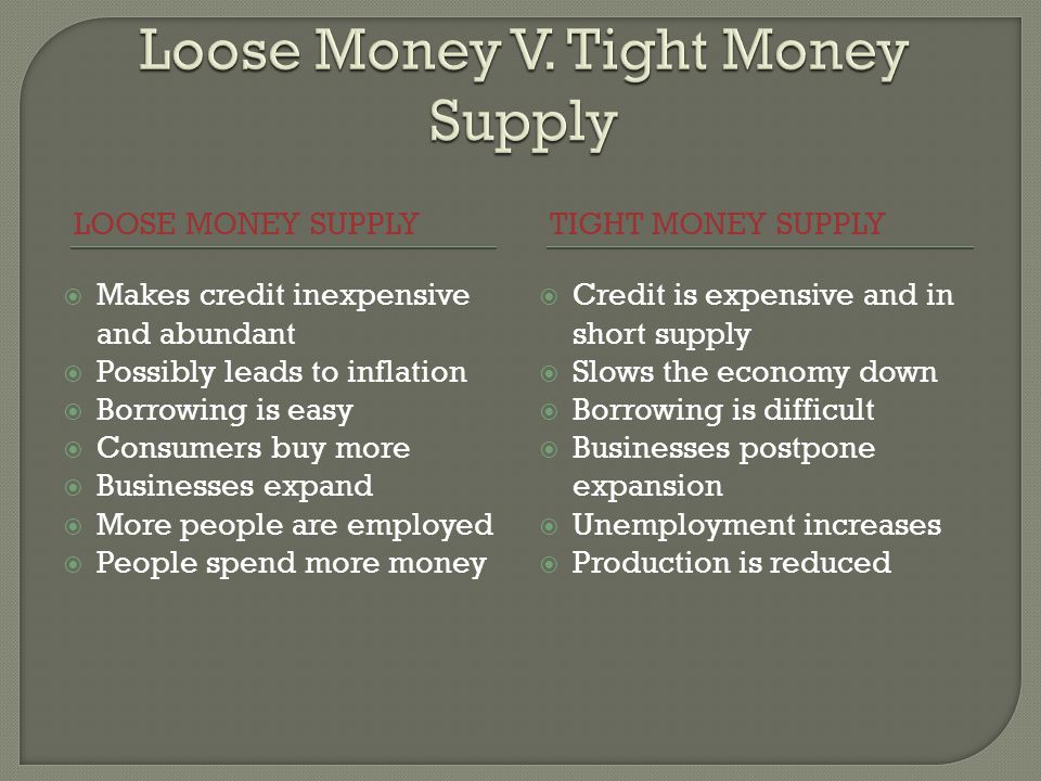 LOOSE MONEY SUPPLYTIGHT MONEY SUPPLY Makes credit inexpensive and abundant Possibly leads to inflation Borrowing is easy Consumers buy more Businesses expand More people are employed People spend more money Credit is expensive and in short supply Slows the economy down Borrowing is difficult Businesses postpone expansion Unemployment increases Production is reduced