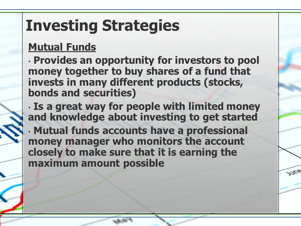Investing Strategies Mutual Funds Provides an opportunity for investors to pool money together to buy shares of a fund that invests in many different products (stocks, bonds and securities) Is a great way for people with limited money and knowledge about investing to get started Mutual funds accounts have a professional money manager who monitors the account closely to make sure that it is earning the maximum amount possible