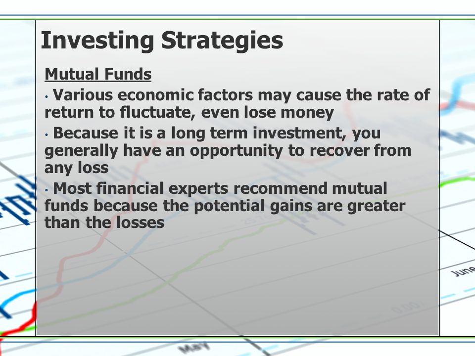 Investing Strategies Mutual Funds Various economic factors may cause the rate of return to fluctuate, even lose money Because it is a long term investment, you generally have an opportunity to recover from any loss Most financial experts recommend mutual funds because the potential gains are greater than the losses