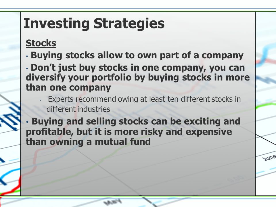 Investing Strategies Stocks Buying stocks allow to own part of a company Dont just buy stocks in one company, you can diversify your portfolio by buying stocks in more than one company Experts recommend owing at least ten different stocks in different industries Buying and selling stocks can be exciting and profitable, but it is more risky and expensive than owning a mutual fund