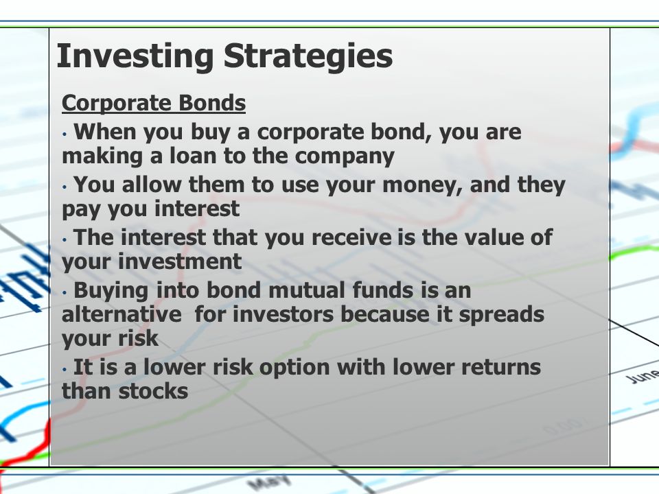 Investing Strategies Corporate Bonds When you buy a corporate bond, you are making a loan to the company You allow them to use your money, and they pay you interest The interest that you receive is the value of your investment Buying into bond mutual funds is an alternative for investors because it spreads your risk It is a lower risk option with lower returns than stocks
