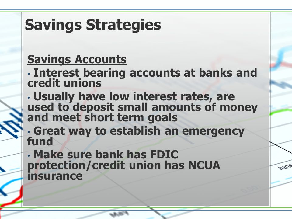 Savings Strategies Savings Accounts Interest bearing accounts at banks and credit unions Usually have low interest rates, are used to deposit small amounts of money and meet short term goals Great way to establish an emergency fund Make sure bank has FDIC protection/credit union has NCUA insurance