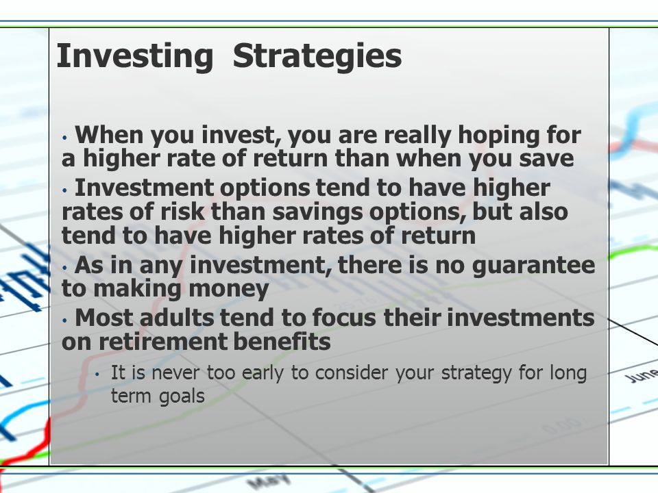 Investing Strategies When you invest, you are really hoping for a higher rate of return than when you save Investment options tend to have higher rates of risk than savings options, but also tend to have higher rates of return As in any investment, there is no guarantee to making money Most adults tend to focus their investments on retirement benefits It is never too early to consider your strategy for long term goals
