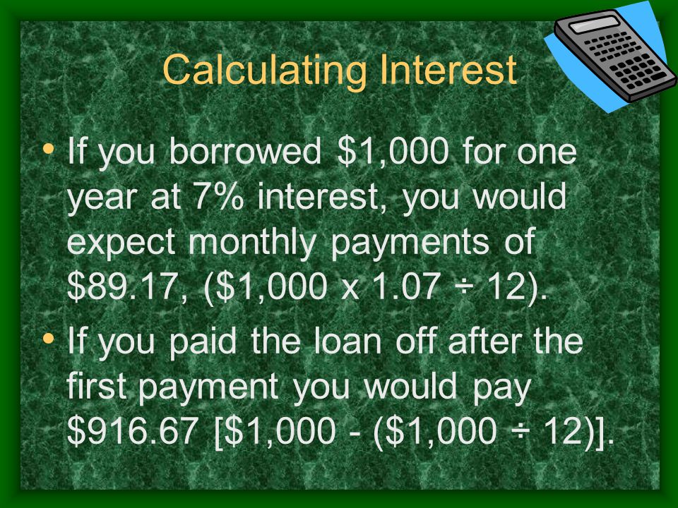 Calculating Interest If you borrowed $1,000 for one year at 7% interest, you would expect monthly payments of $89.17, ($1,000 x 1.07 ÷ 12).