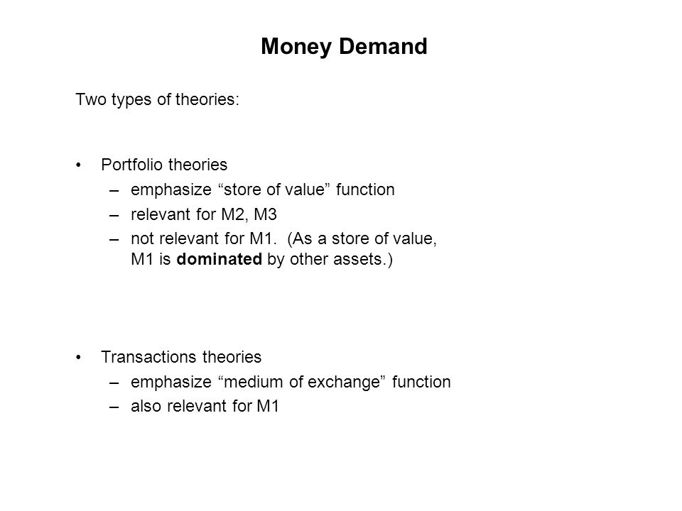 Money Demand Two types of theories: Portfolio theories –emphasize store of value function –relevant for M2, M3 –not relevant for M1.