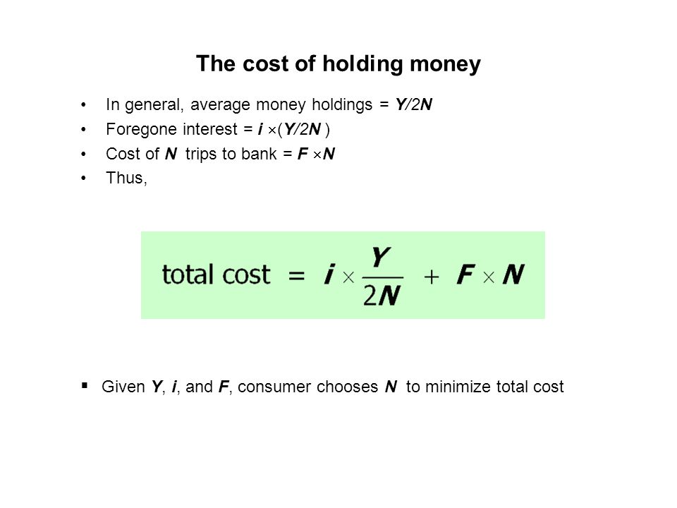 The cost of holding money In general, average money holdings = Y/2N Foregone interest = i (Y/2N ) Cost of N trips to bank = F N Thus, Given Y, i, and F, consumer chooses N to minimize total cost