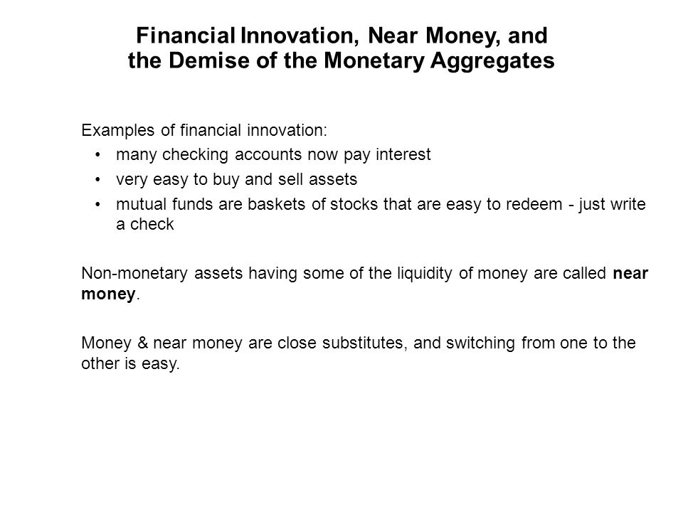 Financial Innovation, Near Money, and the Demise of the Monetary Aggregates Examples of financial innovation: many checking accounts now pay interest very easy to buy and sell assets mutual funds are baskets of stocks that are easy to redeem - just write a check Non-monetary assets having some of the liquidity of money are called near money.
