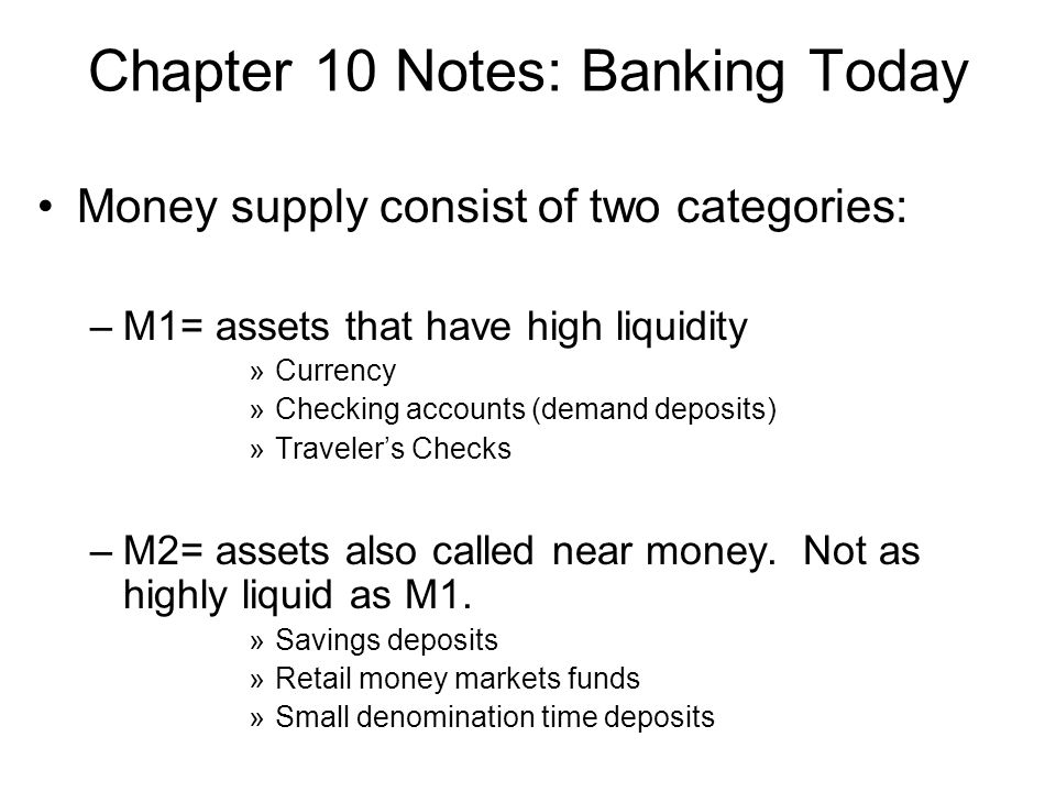 Chapter 10 Notes: Banking Today Money supply consist of two categories: –M1= assets that have high liquidity »Currency »Checking accounts (demand deposits) »Travelers Checks –M2= assets also called near money.