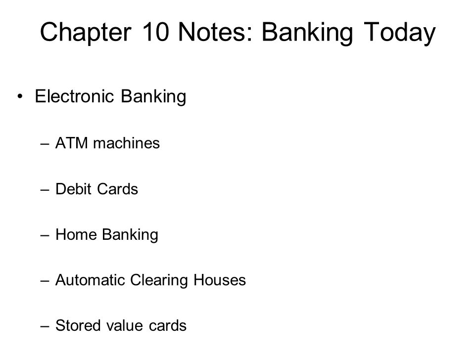 Chapter 10 Notes: Banking Today Electronic Banking –ATM machines –Debit Cards –Home Banking –Automatic Clearing Houses –Stored value cards