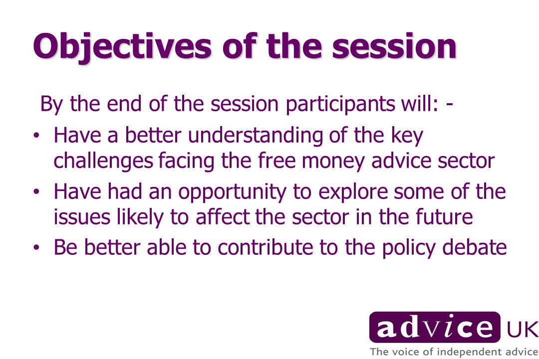 Objectives of the session By the end of the session participants will: - Have a better understanding of the key challenges facing the free money advice sector Have had an opportunity to explore some of the issues likely to affect the sector in the future Be better able to contribute to the policy debate