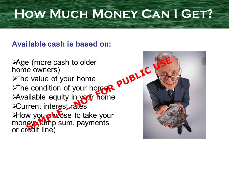Available cash is based on: Age (more cash to older home owners) The value of your home The condition of your home Available equity in your home Current interest rates How you choose to take your money (lump sum, payments or credit line) How Much Money Can I Get.