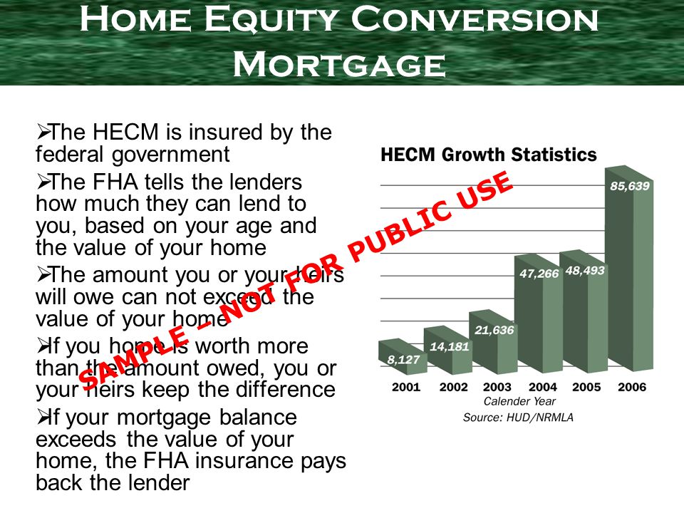 The HECM is insured by the federal government The FHA tells the lenders how much they can lend to you, based on your age and the value of your home The amount you or your heirs will owe can not exceed the value of your home If you home is worth more than the amount owed, you or your heirs keep the difference If your mortgage balance exceeds the value of your home, the FHA insurance pays back the lender Home Equity Conversion Mortgage SAMPLE – NOT FOR PUBLIC USE