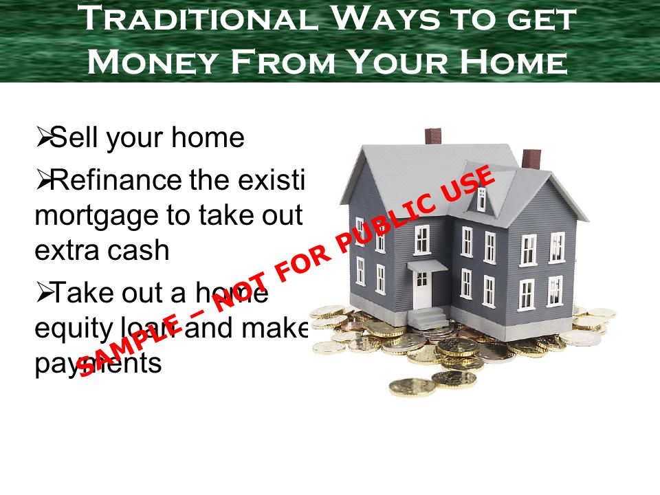 Sell your home Refinance the existing mortgage to take out extra cash Take out a home equity loan and make payments Traditional Ways to get Money From Your Home SAMPLE – NOT FOR PUBLIC USE