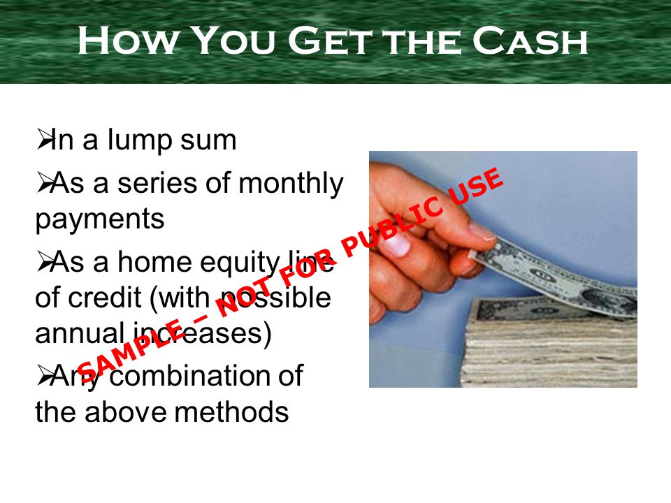 In a lump sum As a series of monthly payments As a home equity line of credit (with possible annual increases) Any combination of the above methods How You Get the Cash SAMPLE – NOT FOR PUBLIC USE