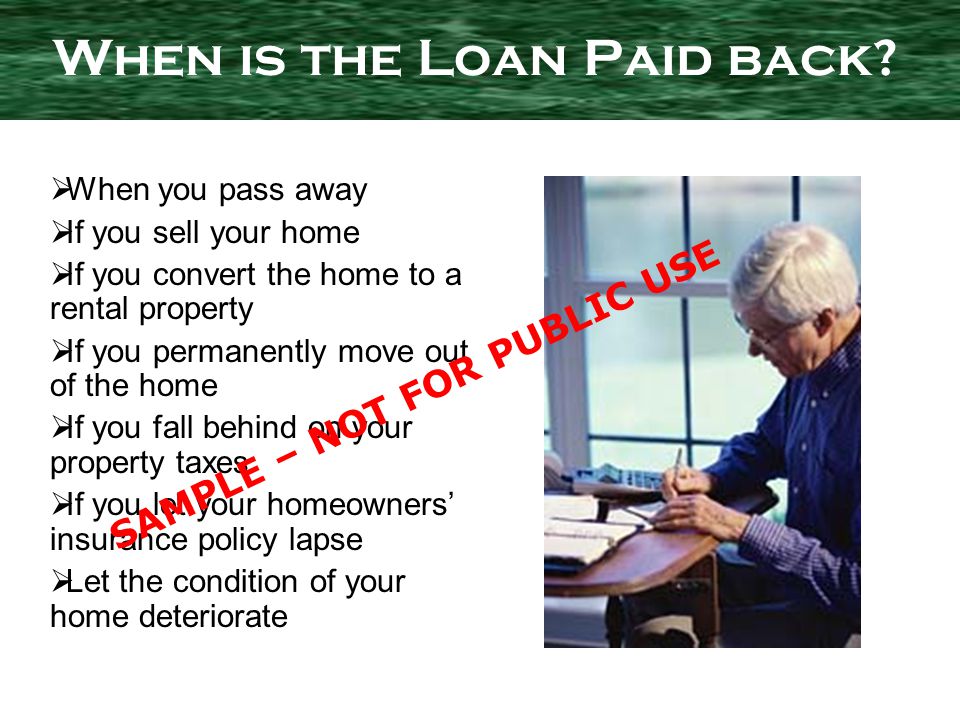 When you pass away If you sell your home If you convert the home to a rental property If you permanently move out of the home If you fall behind on your property taxes If you let your homeowners insurance policy lapse Let the condition of your home deteriorate When is the Loan Paid back.