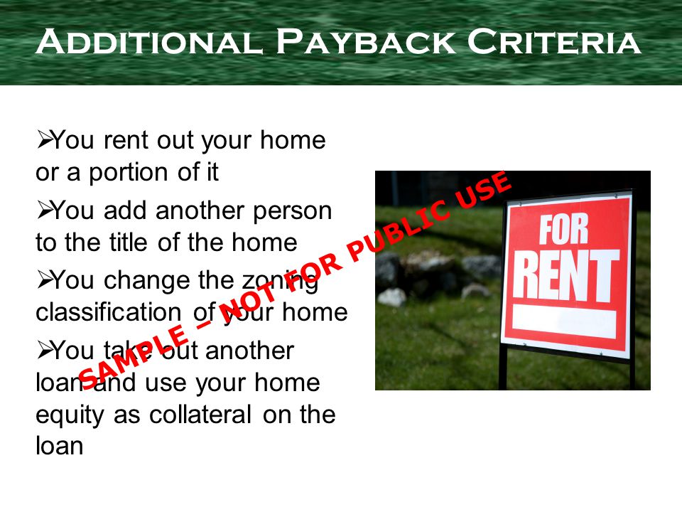 You rent out your home or a portion of it You add another person to the title of the home You change the zoning classification of your home You take out another loan and use your home equity as collateral on the loan Additional Payback Criteria SAMPLE – NOT FOR PUBLIC USE