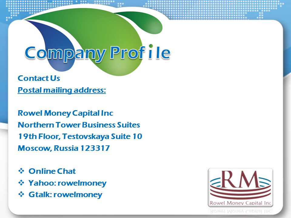 Contact Us Postal mailing address: Rowel Money Capital Inc Northern Tower Business Suites 19th Floor, Testovskaya Suite 10 Moscow, Russia Online Chat Yahoo: rowelmoney Gtalk: rowelmoney
