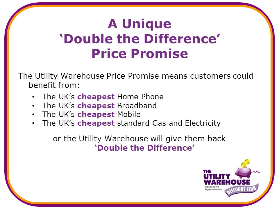A Unique Double the Difference Price Promise The Utility Warehouse Price Promise means customers could benefit from: The UKs cheapest Home Phone The UKs cheapest Broadband The UKs cheapest Mobile The UKs cheapest standard Gas and Electricity or the Utility Warehouse will give them back Double the Difference