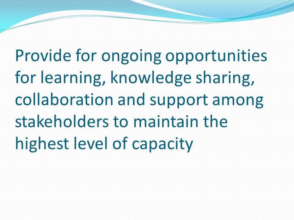 Provide for ongoing opportunities for learning, knowledge sharing, collaboration and support among stakeholders to maintain the highest level of capacity