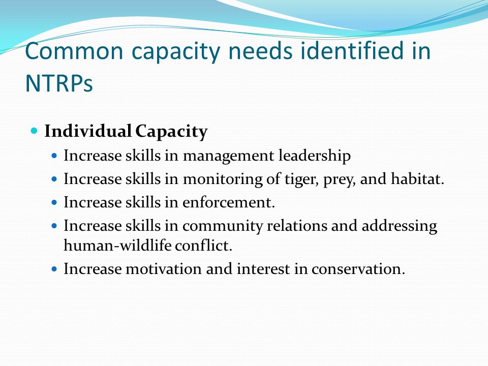Common capacity needs identified in NTRPs Individual Capacity Increase skills in management leadership Increase skills in monitoring of tiger, prey, and habitat.