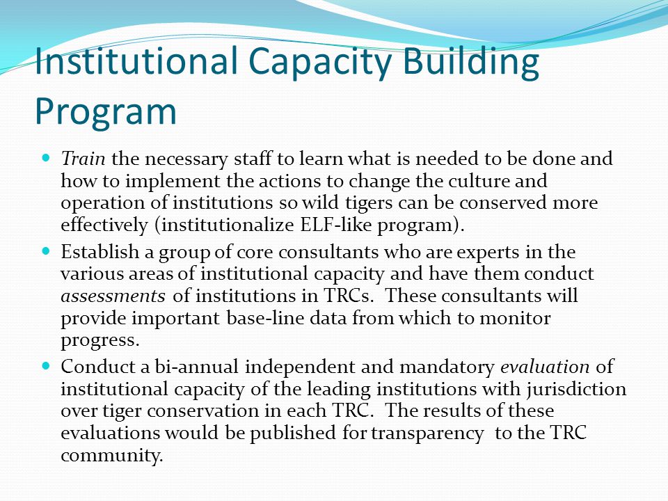 Institutional Capacity Building Program Train the necessary staff to learn what is needed to be done and how to implement the actions to change the culture and operation of institutions so wild tigers can be conserved more effectively (institutionalize ELF-like program).