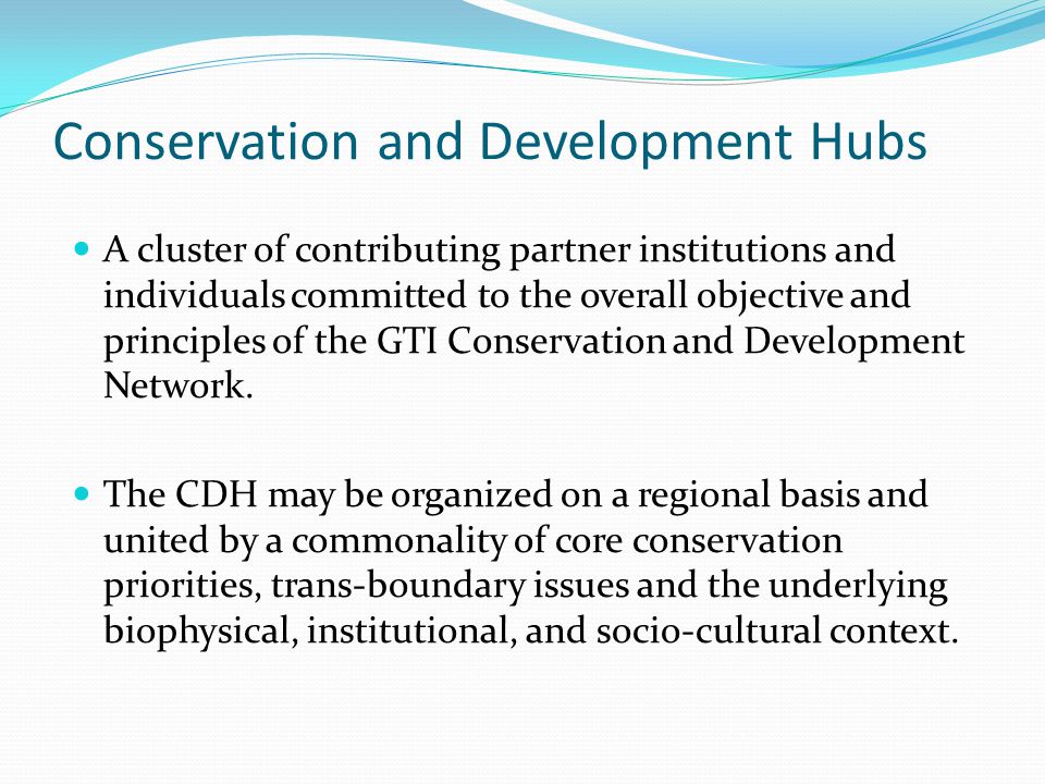 Conservation and Development Hubs A cluster of contributing partner institutions and individuals committed to the overall objective and principles of the GTI Conservation and Development Network.