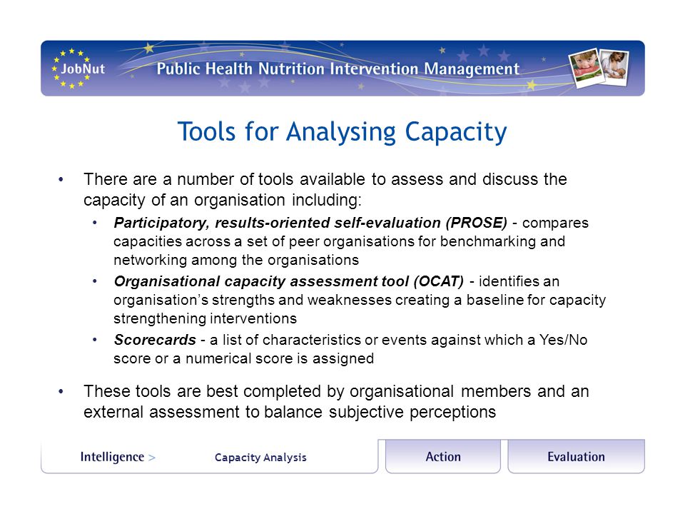 Capacity Analysis Tools for Analysing Capacity There are a number of tools available to assess and discuss the capacity of an organisation including: Participatory, results-oriented self-evaluation (PROSE) - compares capacities across a set of peer organisations for benchmarking and networking among the organisations Organisational capacity assessment tool (OCAT) - identifies an organisations strengths and weaknesses creating a baseline for capacity strengthening interventions Scorecards - a list of characteristics or events against which a Yes/No score or a numerical score is assigned These tools are best completed by organisational members and an external assessment to balance subjective perceptions