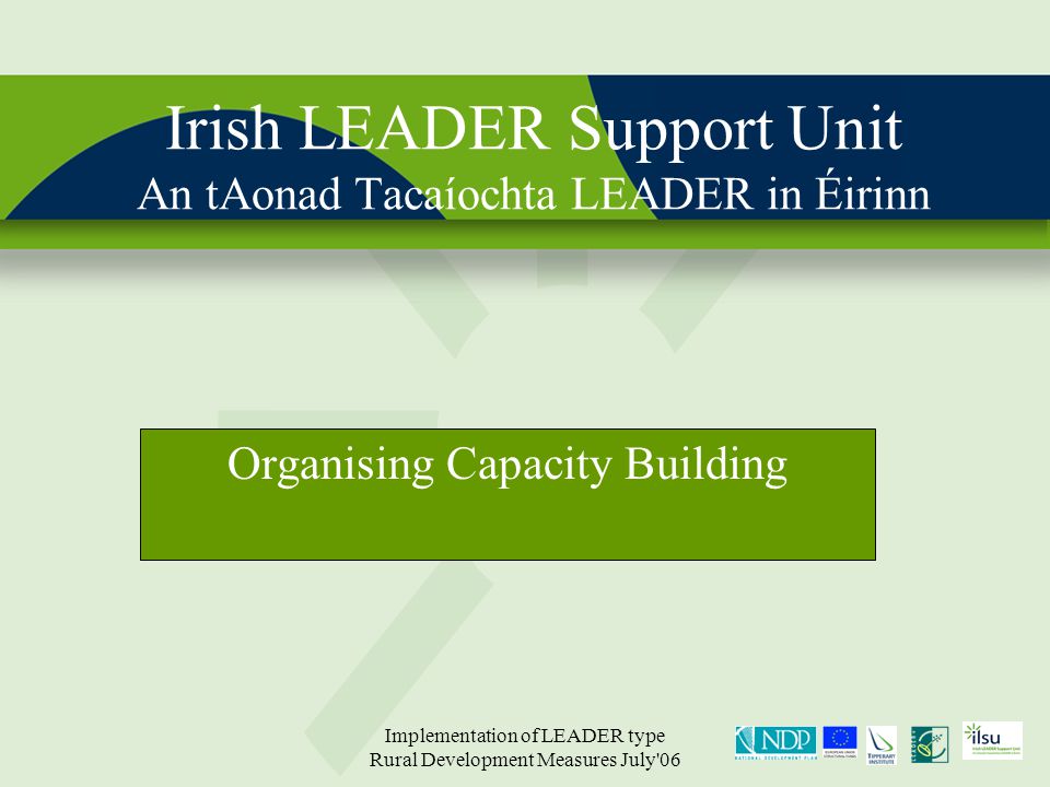 Implementation of LEADER type Rural Development Measures July 06 Irish LEADER Support Unit An tAonad Tacaíochta LEADER in Éirinn Organising Capacity Building