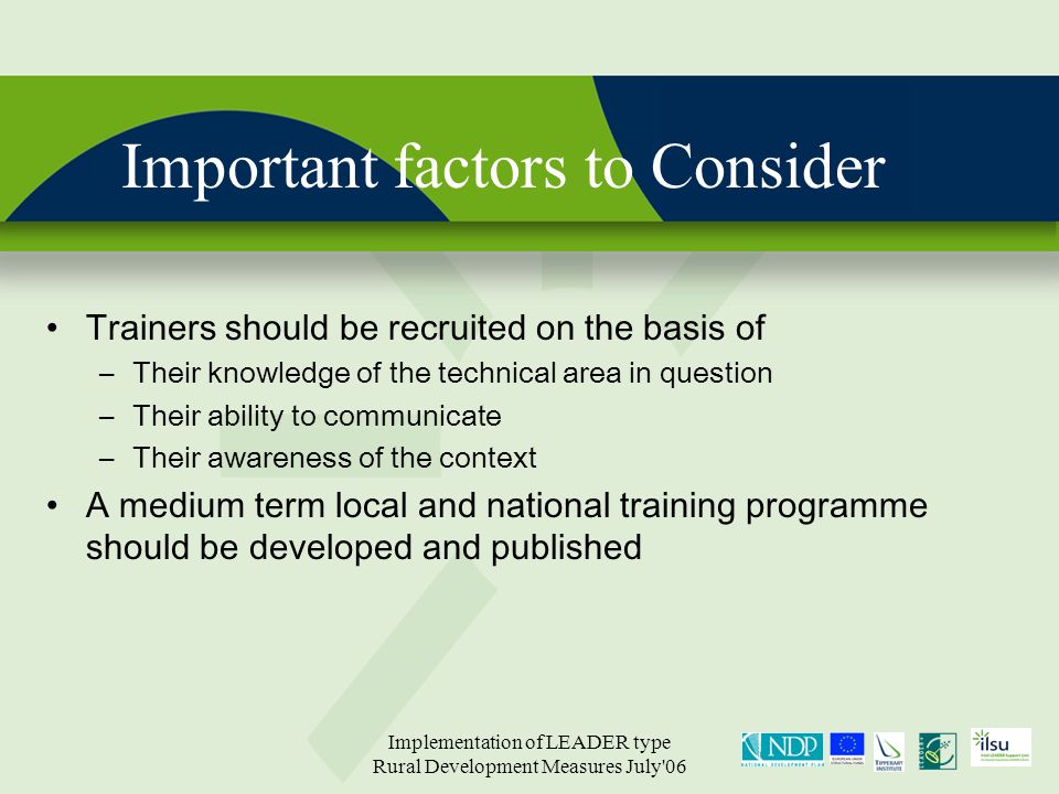 Implementation of LEADER type Rural Development Measures July 06 Important factors to Consider Trainers should be recruited on the basis of –Their knowledge of the technical area in question –Their ability to communicate –Their awareness of the context A medium term local and national training programme should be developed and published