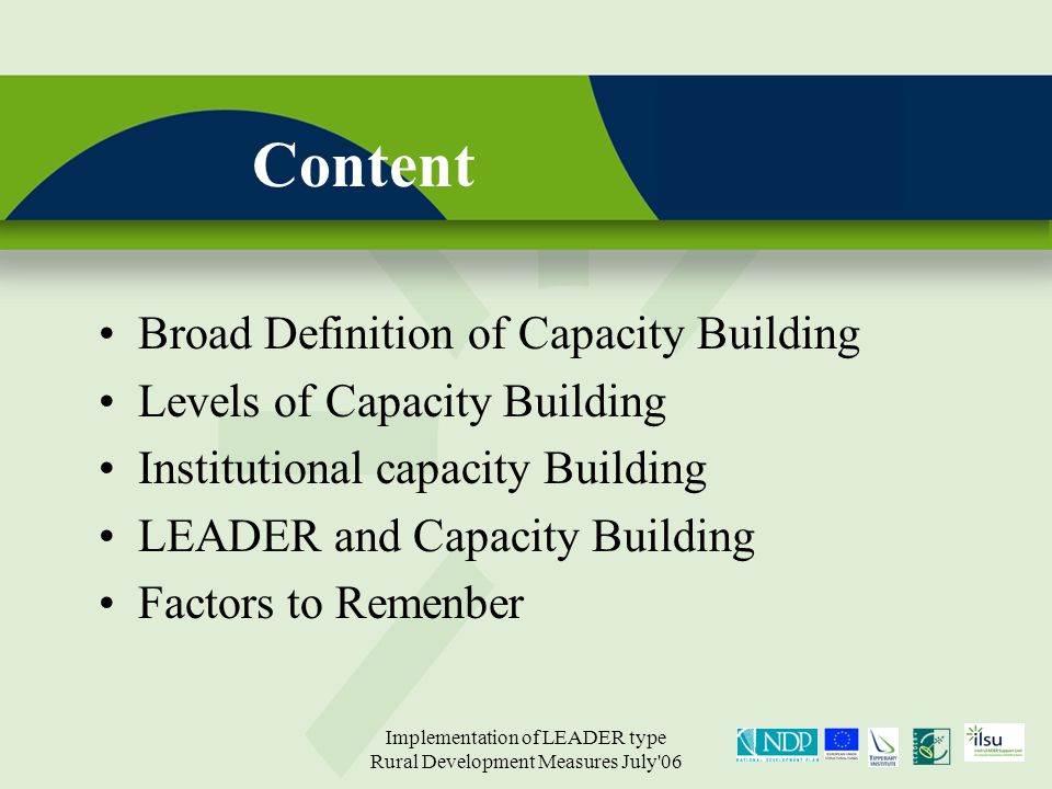 Implementation of LEADER type Rural Development Measures July 06 Content Broad Definition of Capacity Building Levels of Capacity Building Institutional capacity Building LEADER and Capacity Building Factors to Remenber