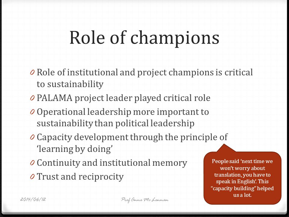 Role of champions 0 Role of institutional and project champions is critical to sustainability 0 PALAMA project leader played critical role 0 Operational leadership more important to sustainability than political leadership 0 Capacity development through the principle of learning by doing 0 Continuity and institutional memory 0 Trust and reciprocity People said next time we wont worry about translation, you have to speak in English.