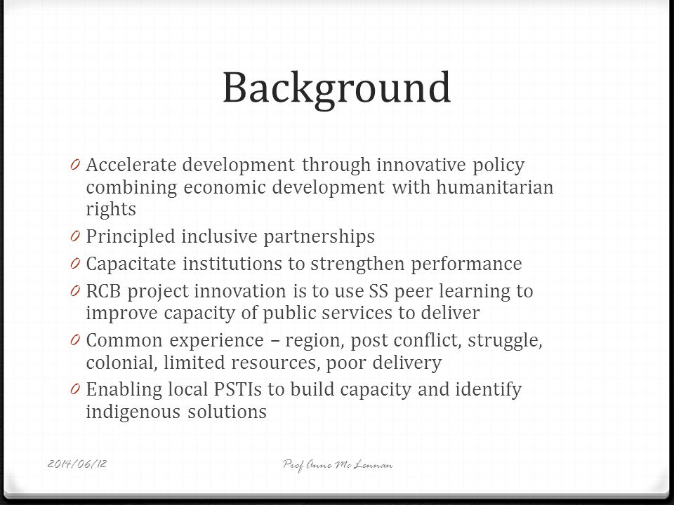 Background 0 Accelerate development through innovative policy combining economic development with humanitarian rights 0 Principled inclusive partnerships 0 Capacitate institutions to strengthen performance 0 RCB project innovation is to use SS peer learning to improve capacity of public services to deliver 0 Common experience – region, post conflict, struggle, colonial, limited resources, poor delivery 0 Enabling local PSTIs to build capacity and identify indigenous solutions Prof Anne Mc Lennan2014/06/12