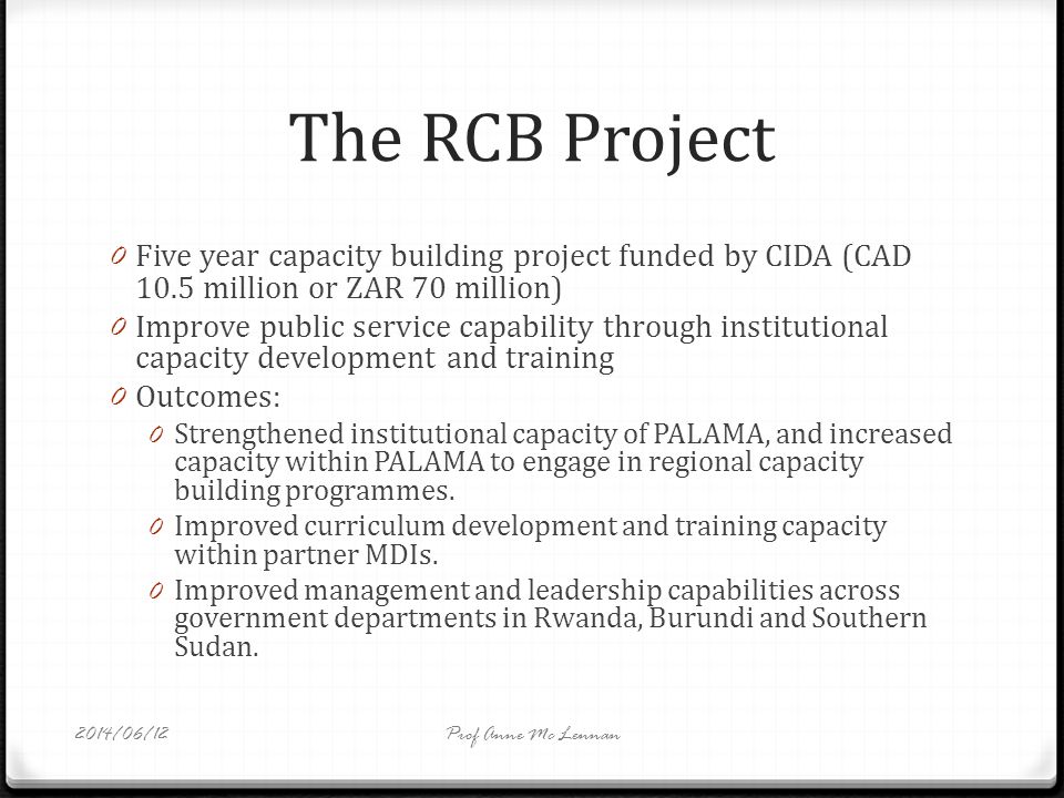 The RCB Project 0 Five year capacity building project funded by CIDA (CAD 10.5 million or ZAR 70 million) 0 Improve public service capability through institutional capacity development and training 0 Outcomes: 0 Strengthened institutional capacity of PALAMA, and increased capacity within PALAMA to engage in regional capacity building programmes.