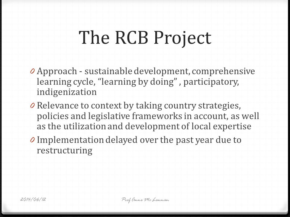 The RCB Project 0 Approach - sustainable development, comprehensive learning cycle, learning by doing, participatory, indigenization 0 Relevance to context by taking country strategies, policies and legislative frameworks in account, as well as the utilization and development of local expertise 0 Implementation delayed over the past year due to restructuring Prof Anne Mc Lennan2014/06/12