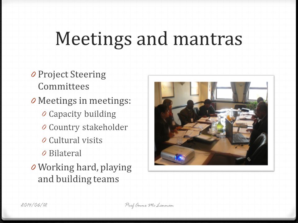 Meetings and mantras 0 Project Steering Committees 0 Meetings in meetings: 0 Capacity building 0 Country stakeholder 0 Cultural visits 0 Bilateral 0 Working hard, playing and building teams Prof Anne Mc Lennan2014/06/12