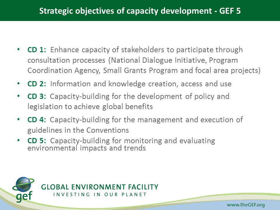 Strategic objectives of capacity development - GEF 5 CD 1: Enhance capacity of stakeholders to participate through consultation processes (National Dialogue Initiative, Program Coordination Agency, Small Grants Program and focal area projects) CD 2: Information and knowledge creation, access and use CD 3: Capacity-building for the development of policy and legislation to achieve global benefits CD 4: Capacity-building for the management and execution of guidelines in the Conventions CD 5: Capacity-building for monitoring and evaluating environmental impacts and trends