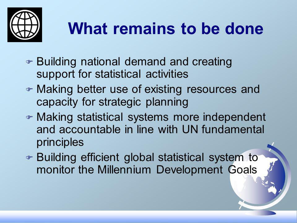 What remains to be done F Building national demand and creating support for statistical activities F Making better use of existing resources and capacity for strategic planning F Making statistical systems more independent and accountable in line with UN fundamental principles F Building efficient global statistical system to monitor the Millennium Development Goals