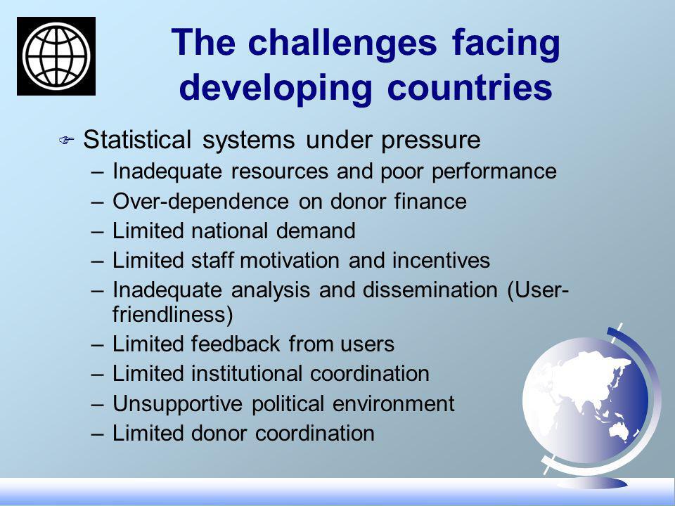 The challenges facing developing countries F Statistical systems under pressure –Inadequate resources and poor performance –Over-dependence on donor finance –Limited national demand –Limited staff motivation and incentives –Inadequate analysis and dissemination (User- friendliness) –Limited feedback from users –Limited institutional coordination –Unsupportive political environment –Limited donor coordination