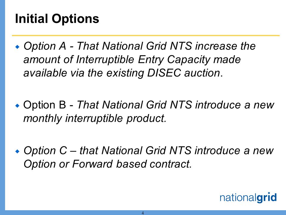 4 Initial Options Option A - That National Grid NTS increase the amount of Interruptible Entry Capacity made available via the existing DISEC auction.