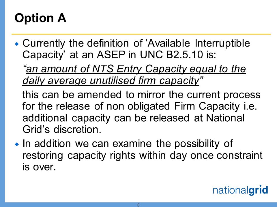6 Option A Currently the definition of Available Interruptible Capacity at an ASEP in UNC B is: an amount of NTS Entry Capacity equal to the daily average unutilised firm capacity this can be amended to mirror the current process for the release of non obligated Firm Capacity i.e.