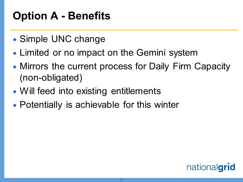 7 Option A - Benefits Simple UNC change Limited or no impact on the Gemini system Mirrors the current process for Daily Firm Capacity (non-obligated) Will feed into existing entitlements Potentially is achievable for this winter