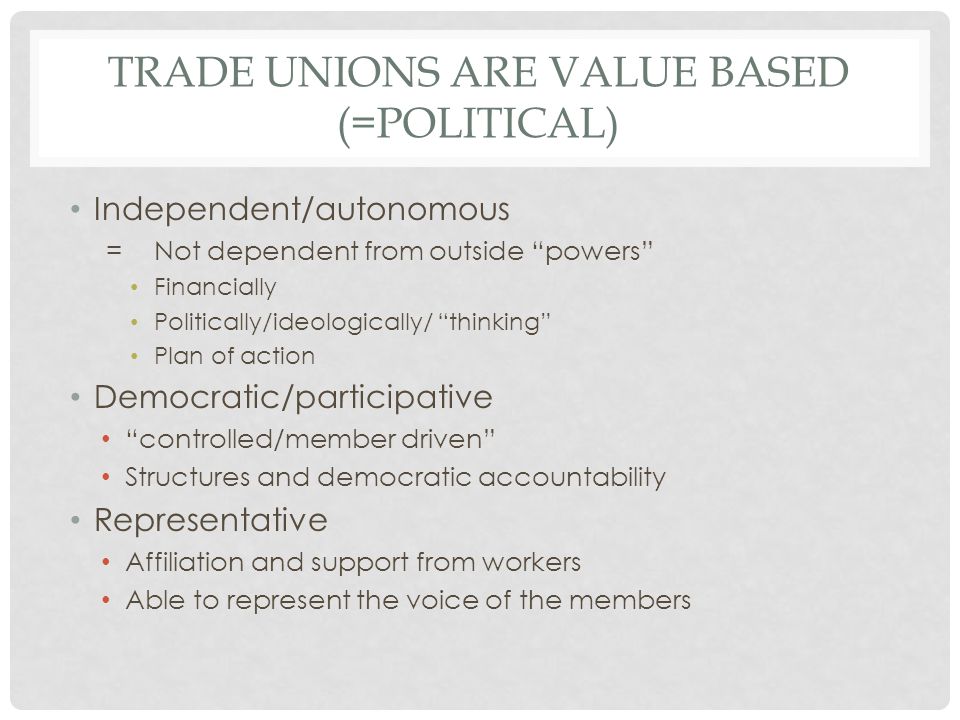 TRADE UNIONS ARE VALUE BASED (=POLITICAL) Independent/autonomous =Not dependent from outside powers Financially Politically/ideologically/ thinking Plan of action Democratic/participative controlled/member driven Structures and democratic accountability Representative Affiliation and support from workers Able to represent the voice of the members