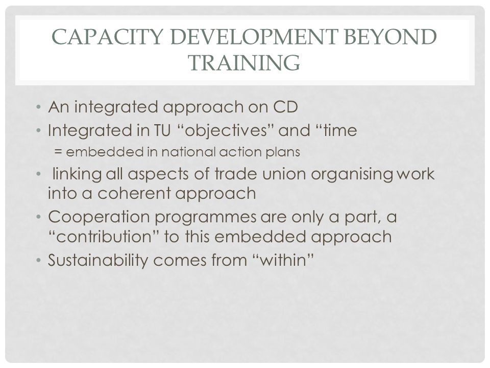 CAPACITY DEVELOPMENT BEYOND TRAINING An integrated approach on CD Integrated in TU objectives and time = embedded in national action plans linking all aspects of trade union organising work into a coherent approach Cooperation programmes are only a part, a contribution to this embedded approach Sustainability comes from within