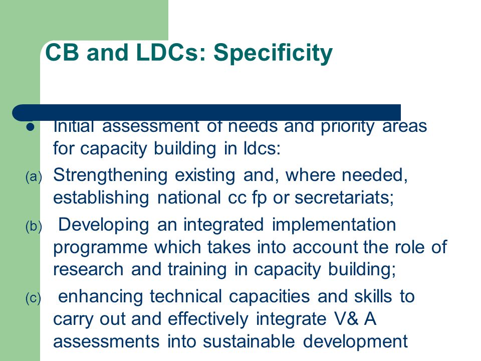 CB and LDCs: Specificity Initial assessment of needs and priority areas for capacity building in ldcs: (a) Strengthening existing and, where needed, establishing national cc fp or secretariats; (b) Developing an integrated implementation programme which takes into account the role of research and training in capacity building; (c) enhancing technical capacities and skills to carry out and effectively integrate V& A assessments into sustainable development