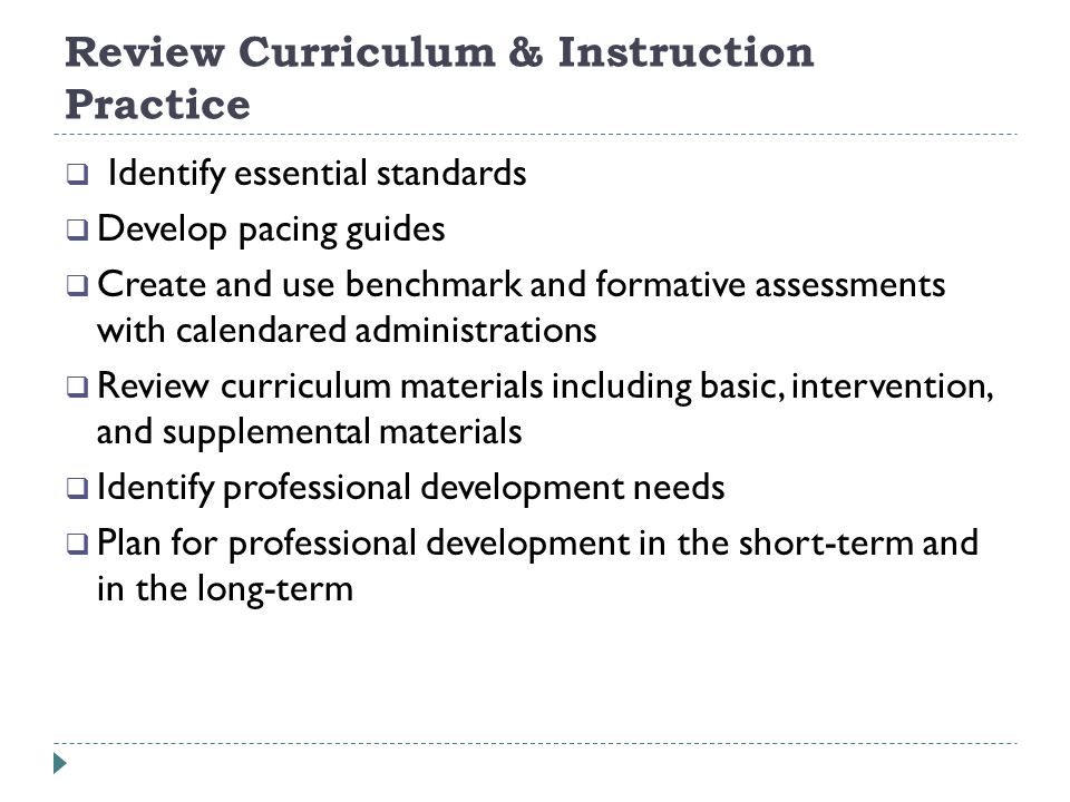 Review Curriculum & Instruction Practice Identify essential standards Develop pacing guides Create and use benchmark and formative assessments with calendared administrations Review curriculum materials including basic, intervention, and supplemental materials Identify professional development needs Plan for professional development in the short-term and in the long-term