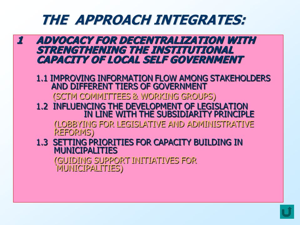 1ADVOCACY FOR DECENTRALIZATION WITH STRENGTHENING THE INSTITUTIONAL CAPACITY OF LOCAL SELF GOVERNMENT 1.1 IMPROVING INFORMATION FLOW AMONG STAKEHOLDERS AND DIFFERENT TIERS OF GOVERNMENT (SCTM COMMITTEES & WORKING GROUPS) (SCTM COMMITTEES & WORKING GROUPS) 1.2 INFLUENCING THE DEVELOPMENT OF LEGISLATION IN LINE WITH THE SUBSIDIARITY PRINCIPLE (LOBBYING FOR LEGISLATIVE AND ADMINISTRATIVE REFORMS) (LOBBYING FOR LEGISLATIVE AND ADMINISTRATIVE REFORMS) 1.3 SETTING PRIORITIES FOR CAPACITY BUILDING IN MUNICIPALITIES (GUIDING SUPPORT INITIATIVES FOR MUNICIPALITIES) (GUIDING SUPPORT INITIATIVES FOR MUNICIPALITIES) THE APPROACH INTEGRATES: