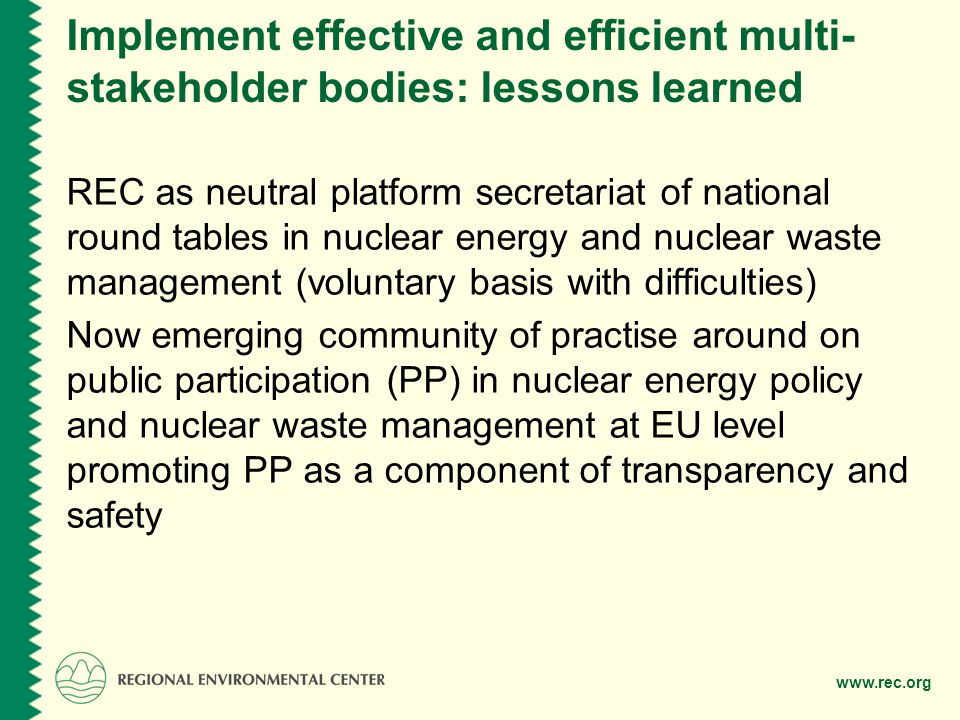 Implement effective and efficient multi- stakeholder bodies: lessons learned REC as neutral platform secretariat of national round tables in nuclear energy and nuclear waste management (voluntary basis with difficulties) Now emerging community of practise around on public participation (PP) in nuclear energy policy and nuclear waste management at EU level promoting PP as a component of transparency and safety